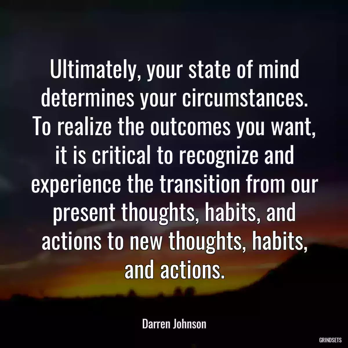 Ultimately, your state of mind determines your circumstances. To realize the outcomes you want, it is critical to recognize and experience the transition from our present thoughts, habits, and actions to new thoughts, habits, and actions.