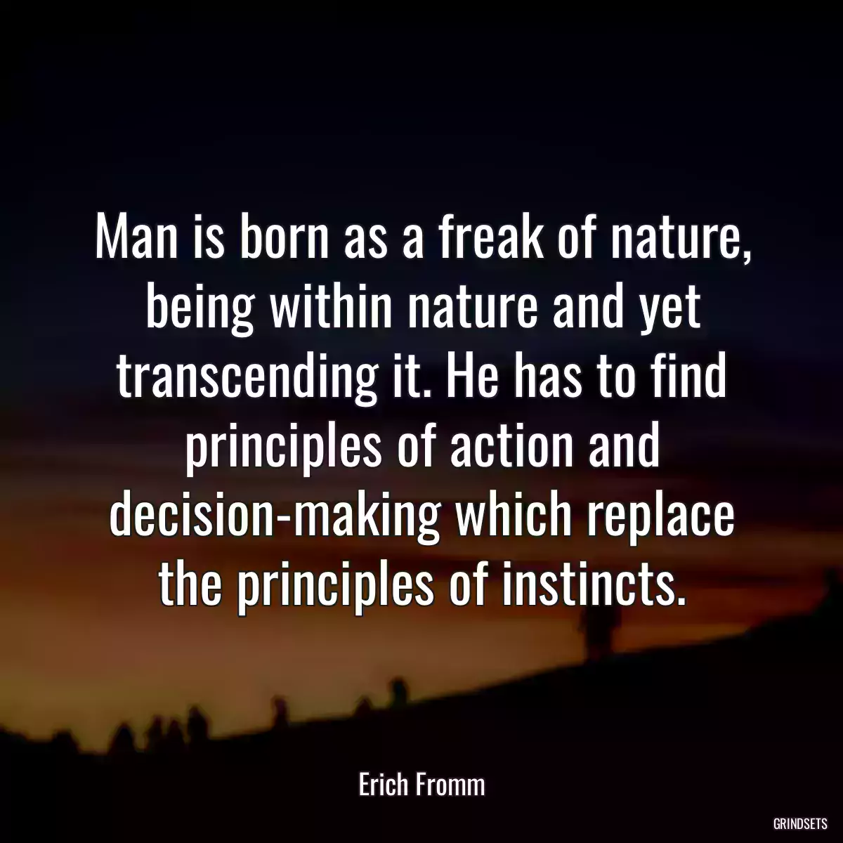 Man is born as a freak of nature, being within nature and yet transcending it. He has to find principles of action and decision-making which replace the principles of instincts.