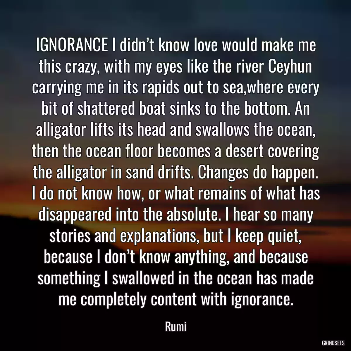 IGNORANCE I didn’t know love would make me this crazy, with my eyes like the river Ceyhun carrying me in its rapids out to sea,where every bit of shattered boat sinks to the bottom. An alligator lifts its head and swallows the ocean, then the ocean floor becomes a desert covering the alligator in sand drifts. Changes do happen. I do not know how, or what remains of what has disappeared into the absolute. I hear so many stories and explanations, but I keep quiet, because I don’t know anything, and because something I swallowed in the ocean has made me completely content with ignorance.