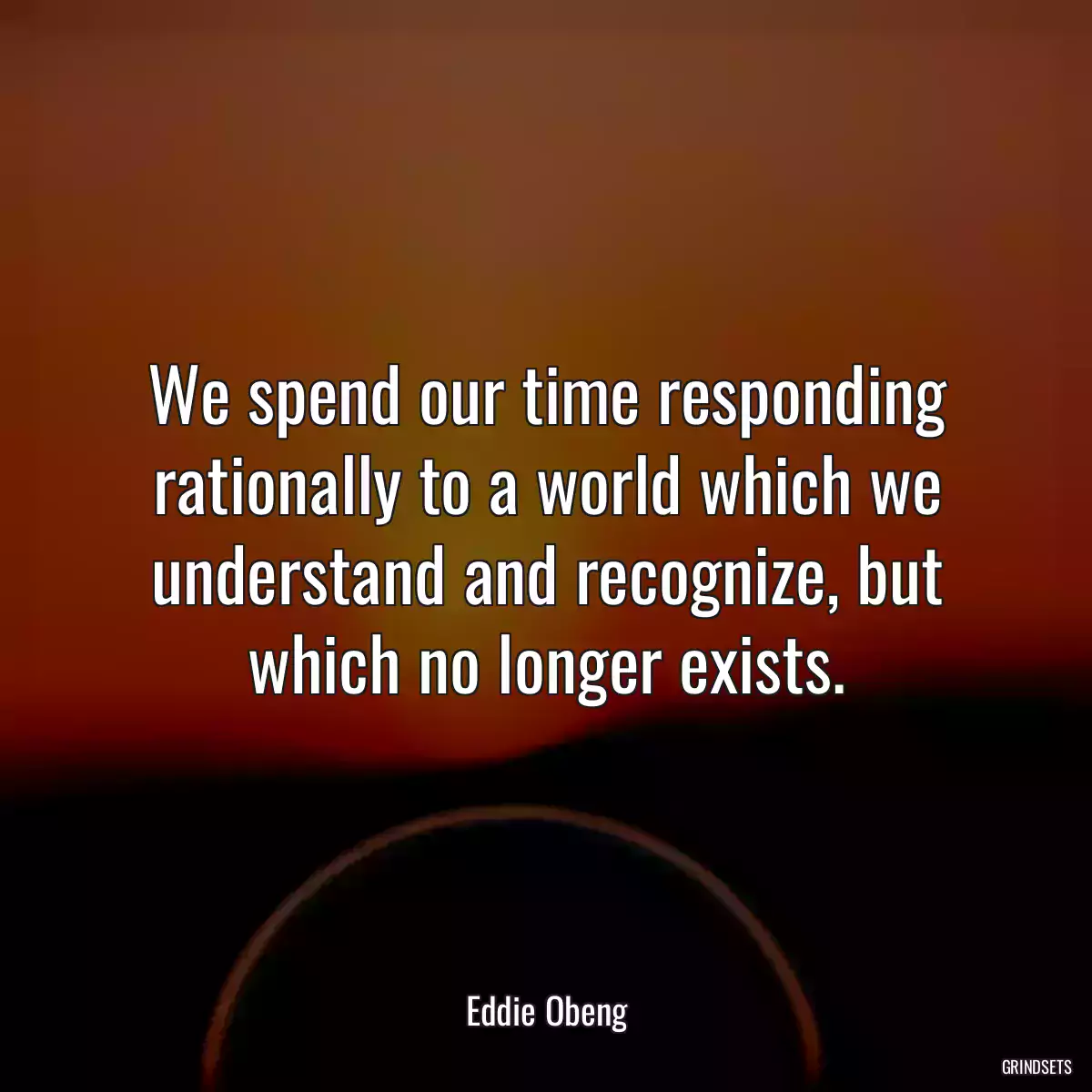 We spend our time responding rationally to a world which we understand and recognize, but which no longer exists.