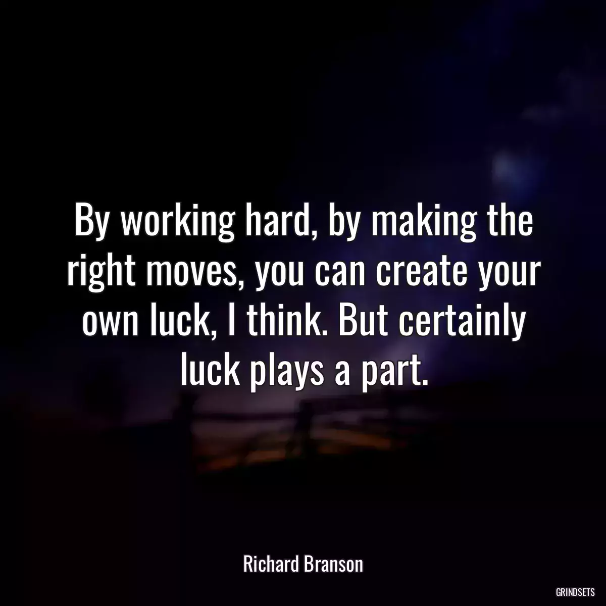 By working hard, by making the right moves, you can create your own luck, I think. But certainly luck plays a part.