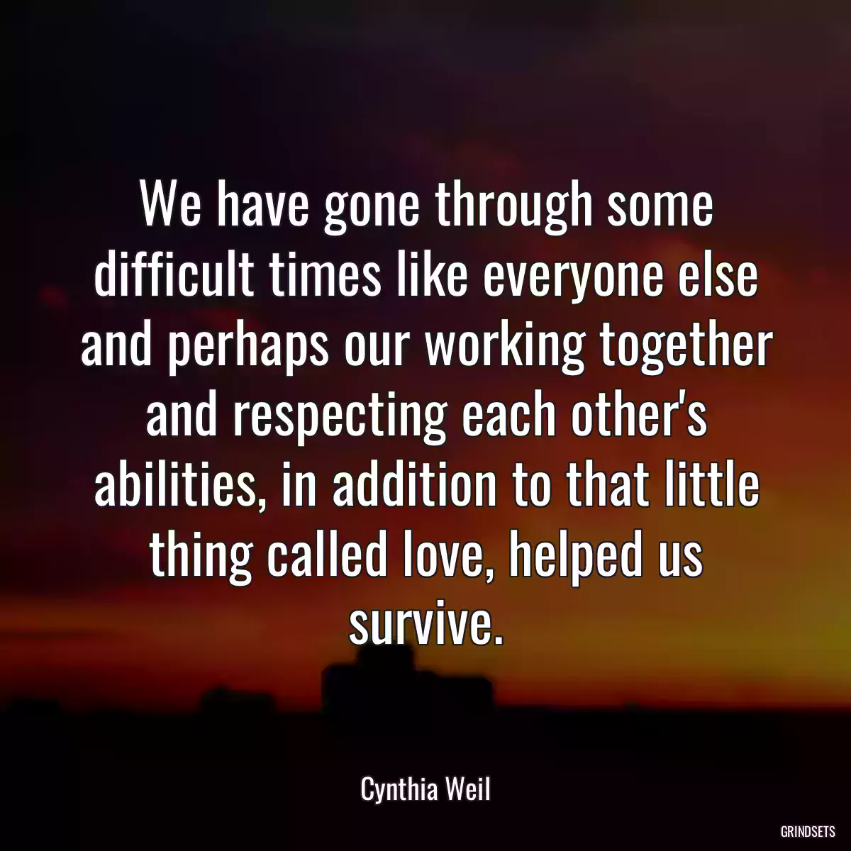 We have gone through some difficult times like everyone else and perhaps our working together and respecting each other\'s abilities, in addition to that little thing called love, helped us survive.