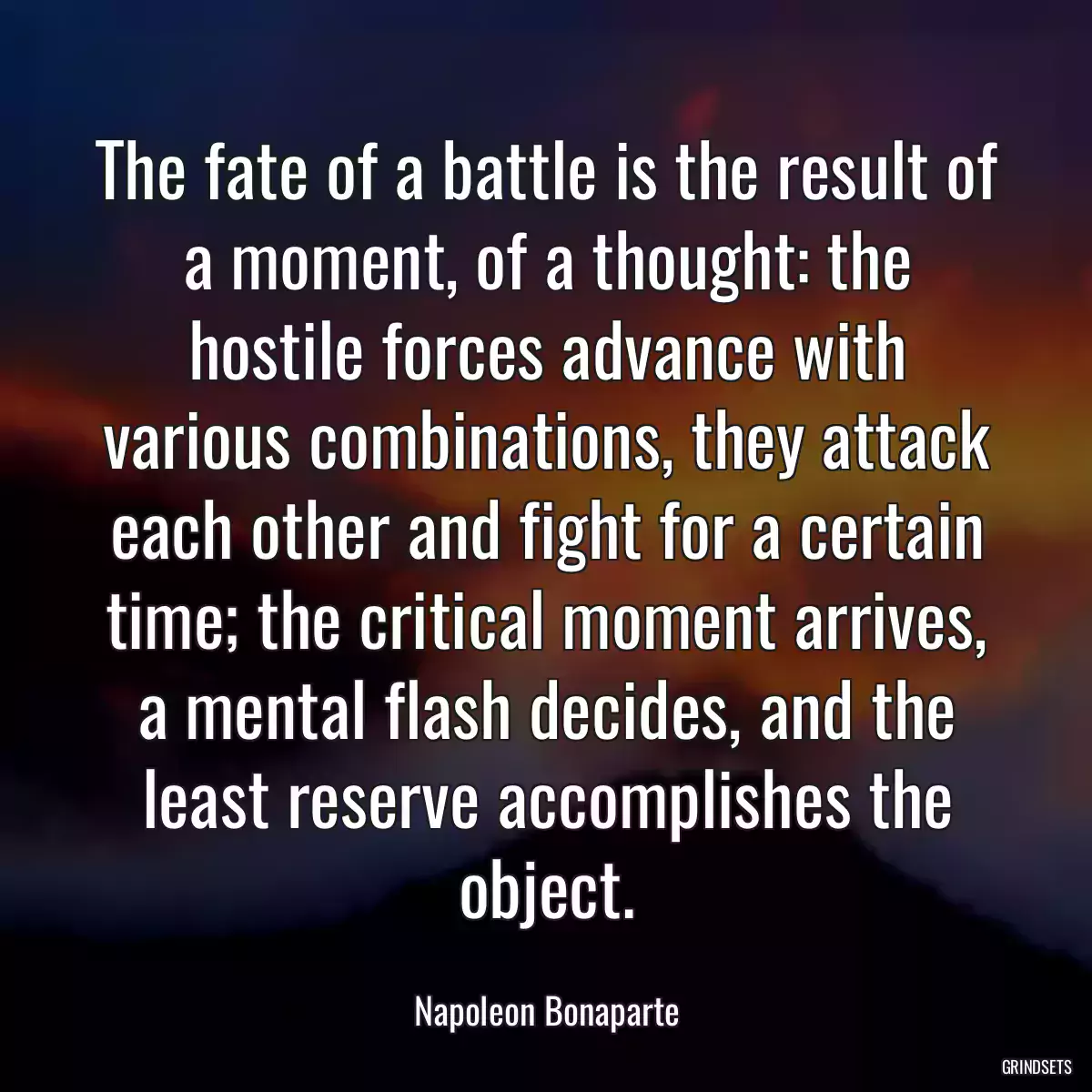 The fate of a battle is the result of a moment, of a thought: the hostile forces advance with various combinations, they attack each other and fight for a certain time; the critical moment arrives, a mental flash decides, and the least reserve accomplishes the object.