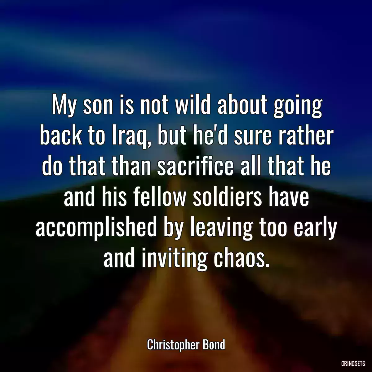 My son is not wild about going back to Iraq, but he\'d sure rather do that than sacrifice all that he and his fellow soldiers have accomplished by leaving too early and inviting chaos.