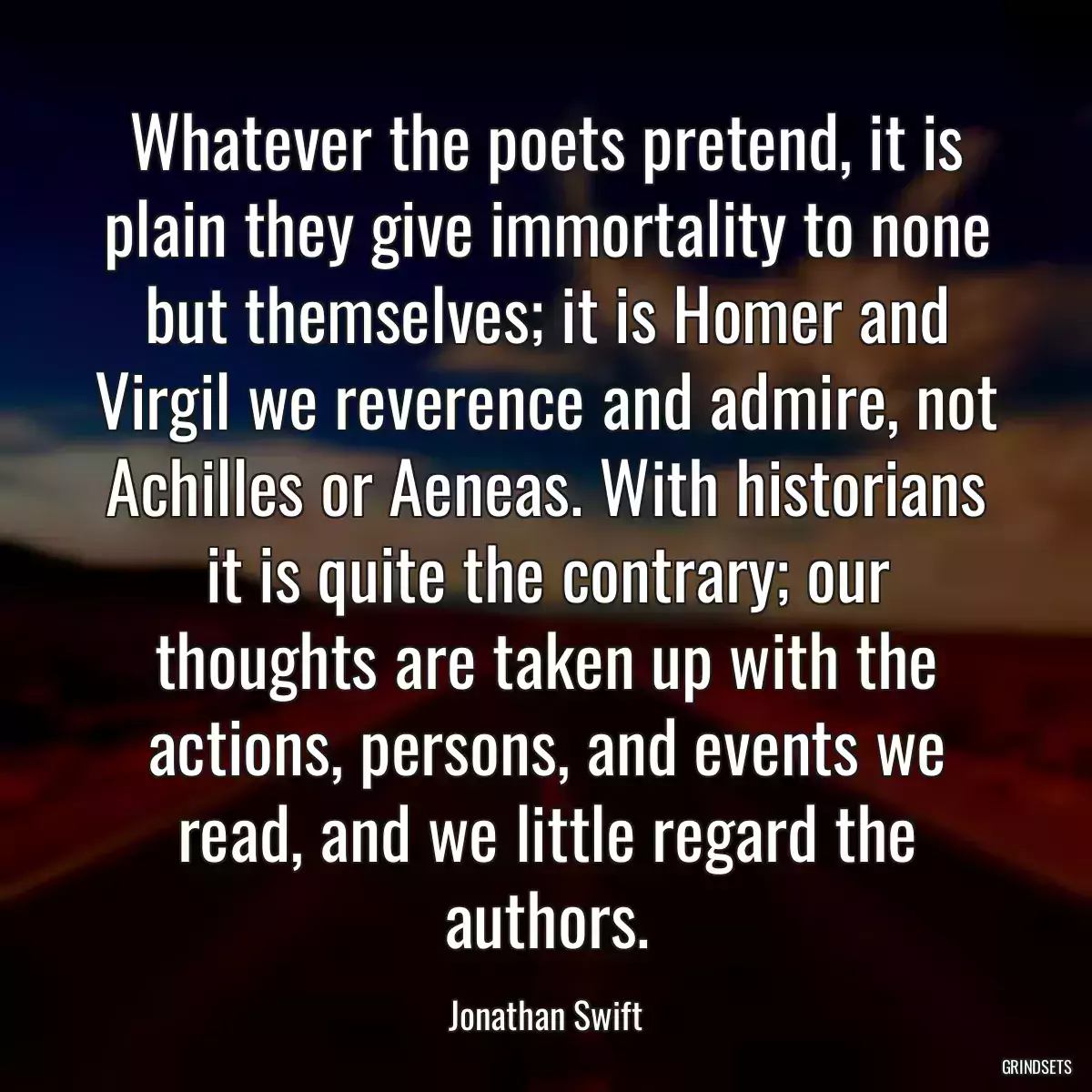 Whatever the poets pretend, it is plain they give immortality to none but themselves; it is Homer and Virgil we reverence and admire, not Achilles or Aeneas. With historians it is quite the contrary; our thoughts are taken up with the actions, persons, and events we read, and we little regard the authors.