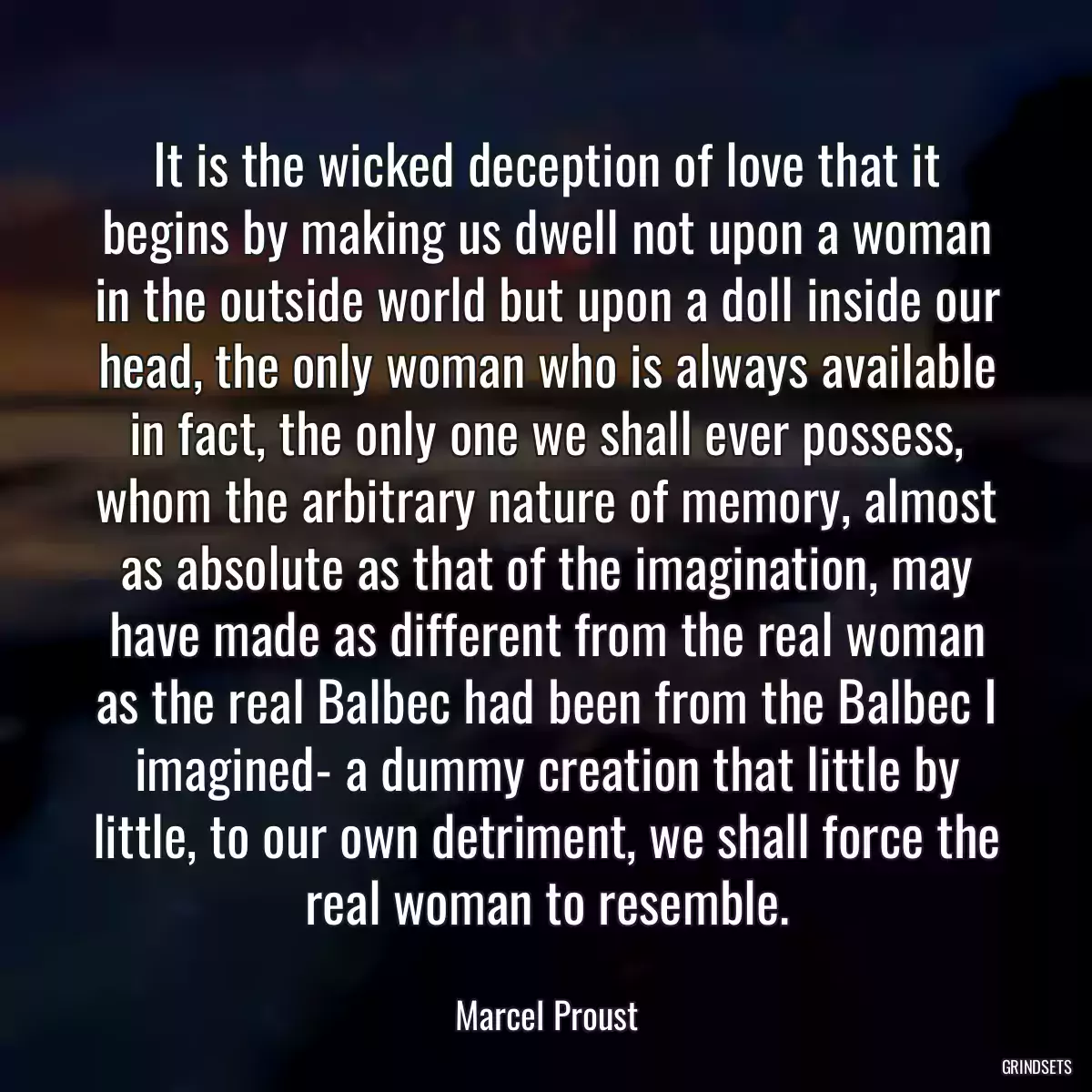 It is the wicked deception of love that it begins by making us dwell not upon a woman in the outside world but upon a doll inside our head, the only woman who is always available in fact, the only one we shall ever possess, whom the arbitrary nature of memory, almost as absolute as that of the imagination, may have made as different from the real woman as the real Balbec had been from the Balbec I imagined- a dummy creation that little by little, to our own detriment, we shall force the real woman to resemble.