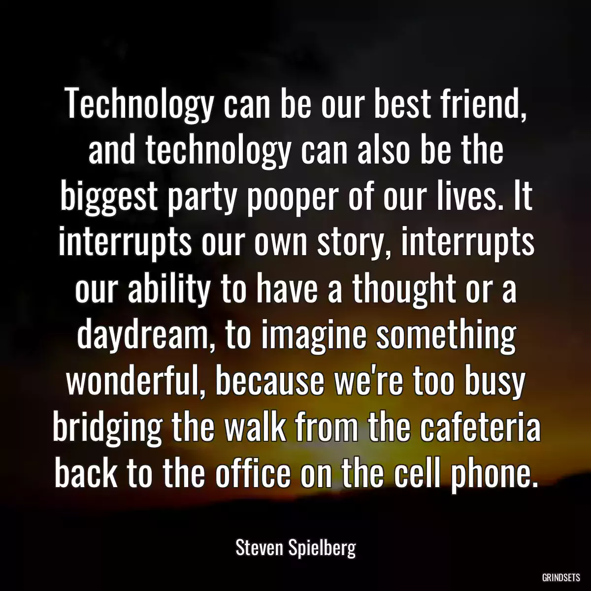 Technology can be our best friend, and technology can also be the biggest party pooper of our lives. It interrupts our own story, interrupts our ability to have a thought or a daydream, to imagine something wonderful, because we\'re too busy bridging the walk from the cafeteria back to the office on the cell phone.