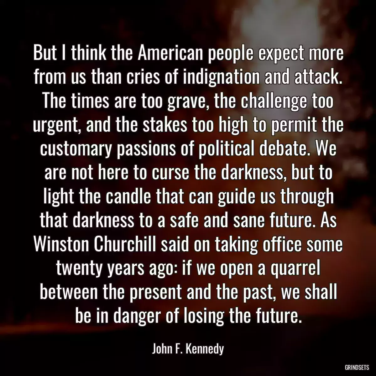 But I think the American people expect more from us than cries of indignation and attack. The times are too grave, the challenge too urgent, and the stakes too high to permit the customary passions of political debate. We are not here to curse the darkness, but to light the candle that can guide us through that darkness to a safe and sane future. As Winston Churchill said on taking office some twenty years ago: if we open a quarrel between the present and the past, we shall be in danger of losing the future.