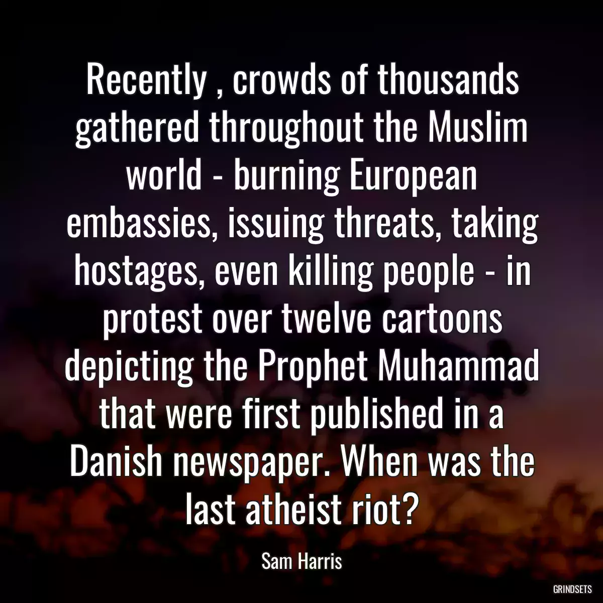 Recently , crowds of thousands gathered throughout the Muslim world - burning European embassies, issuing threats, taking hostages, even killing people - in protest over twelve cartoons depicting the Prophet Muhammad that were first published in a Danish newspaper. When was the last atheist riot?