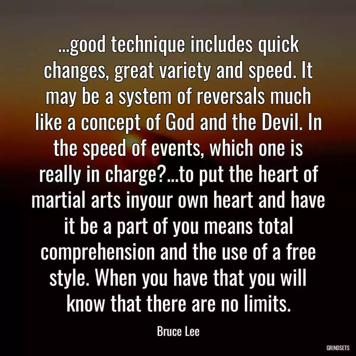 ...good technique includes quick changes, great variety and speed. It may be a system of reversals much like a concept of God and the Devil. In the speed of events, which one is really in charge?...to put the heart of martial arts inyour own heart and have it be a part of you means total comprehension and the use of a free style. When you have that you will know that there are no limits.