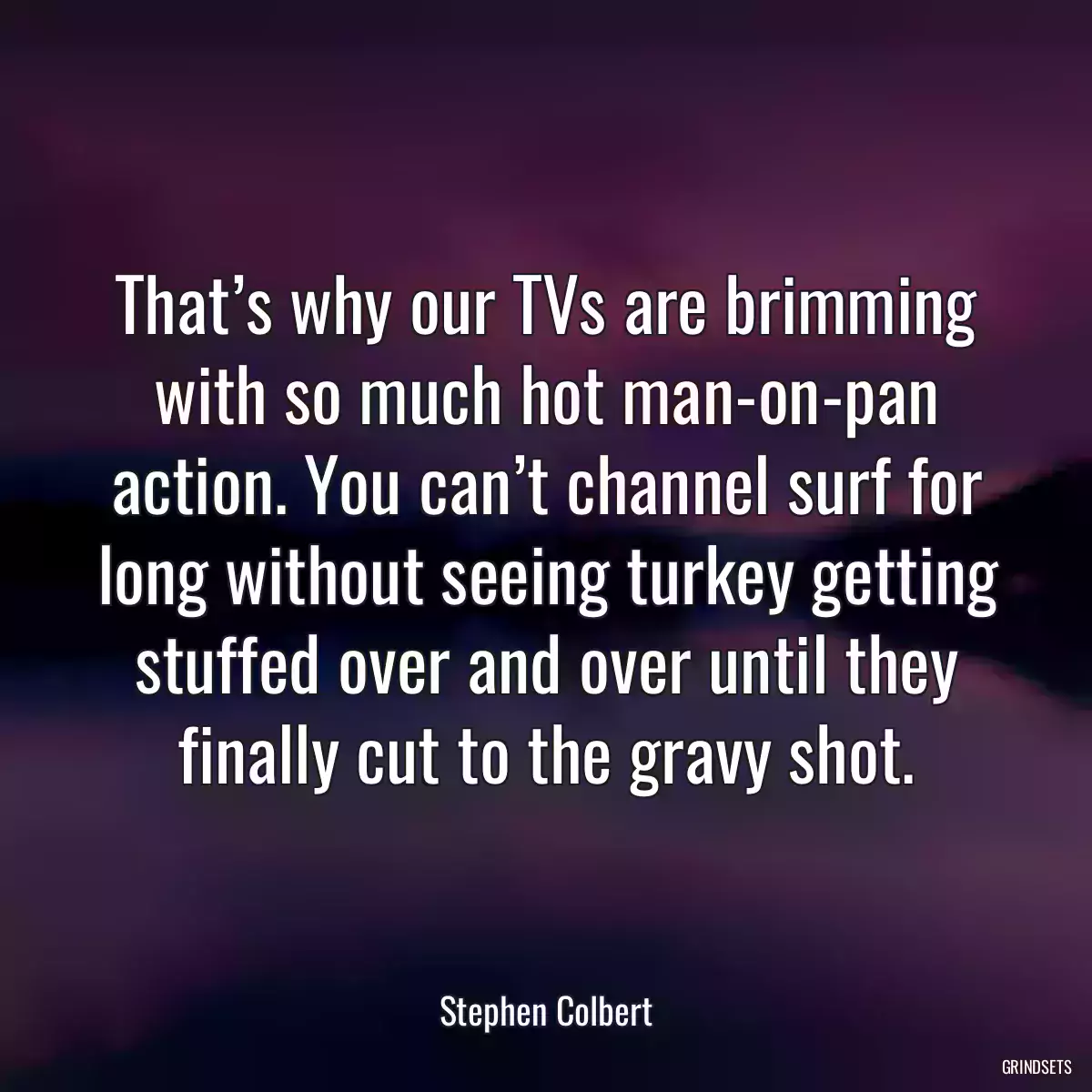 That’s why our TVs are brimming with so much hot man-on-pan action. You can’t channel surf for long without seeing turkey getting stuffed over and over until they finally cut to the gravy shot.