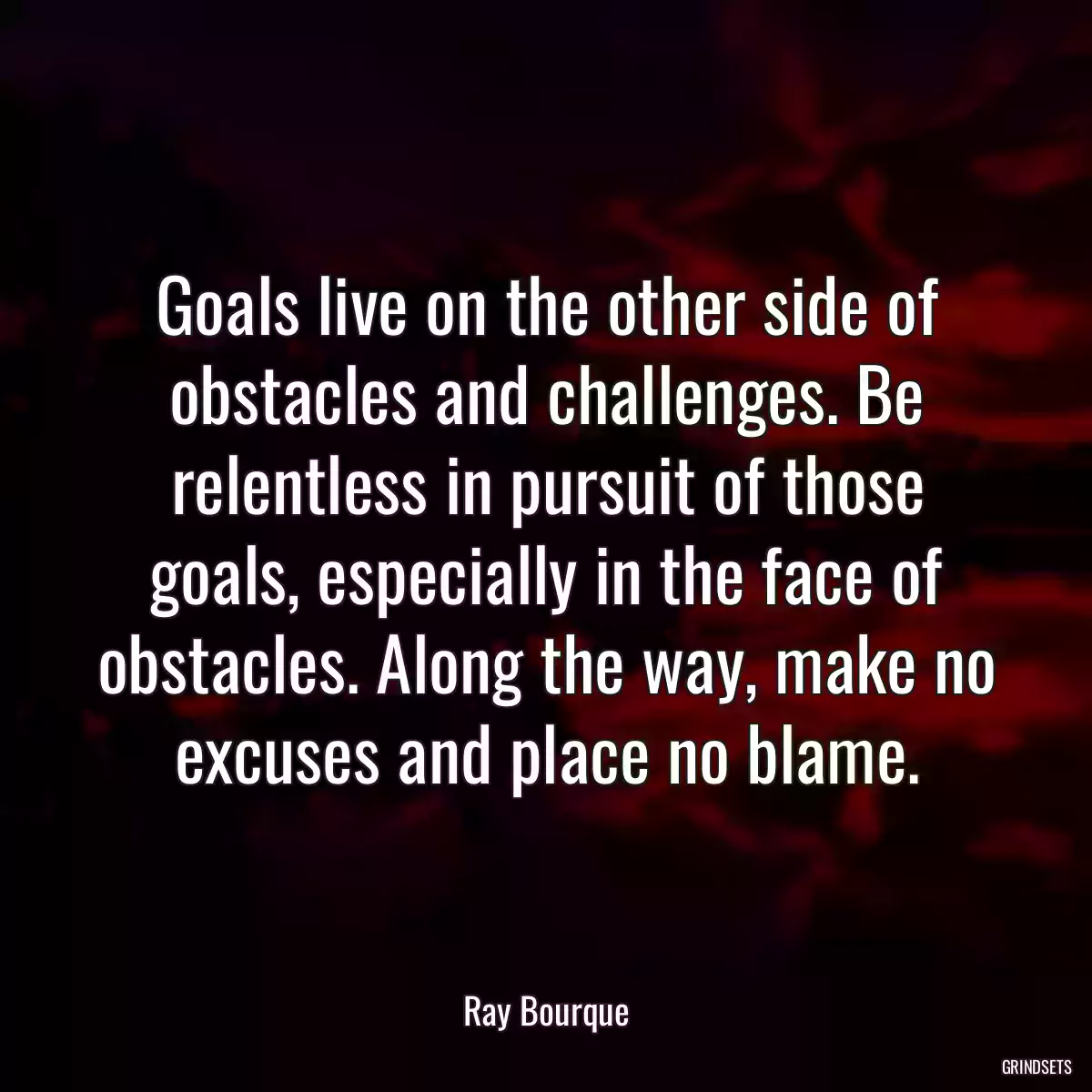 Goals live on the other side of obstacles and challenges. Be relentless in pursuit of those goals, especially in the face of obstacles. Along the way, make no excuses and place no blame.