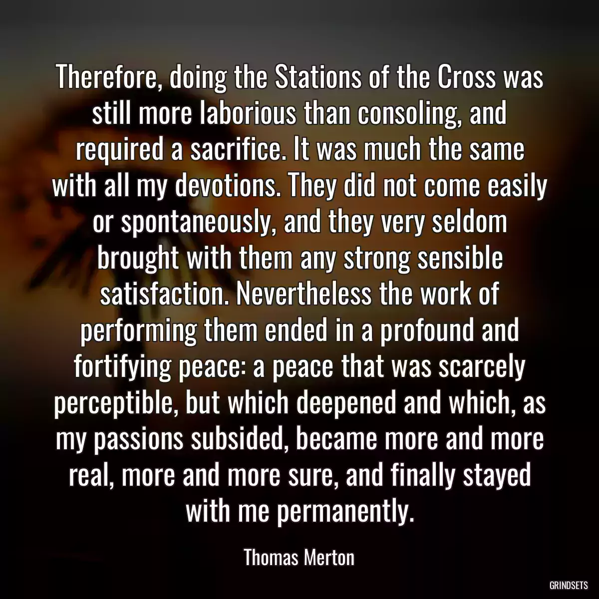 Therefore, doing the Stations of the Cross was still more laborious than consoling, and required a sacrifice. It was much the same with all my devotions. They did not come easily or spontaneously, and they very seldom brought with them any strong sensible satisfaction. Nevertheless the work of performing them ended in a profound and fortifying peace: a peace that was scarcely perceptible, but which deepened and which, as my passions subsided, became more and more real, more and more sure, and finally stayed with me permanently.