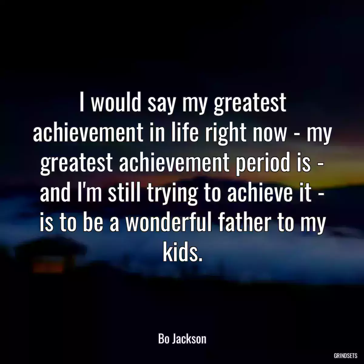 I would say my greatest achievement in life right now - my greatest achievement period is - and I\'m still trying to achieve it - is to be a wonderful father to my kids.