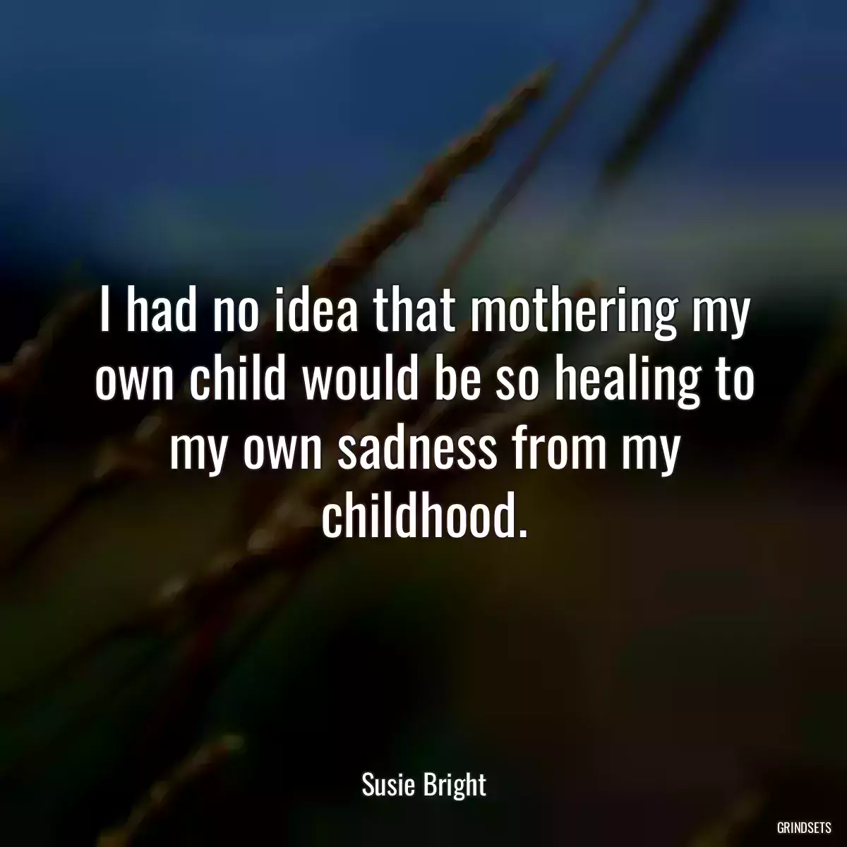 I had no idea that mothering my own child would be so healing to my own sadness from my childhood.