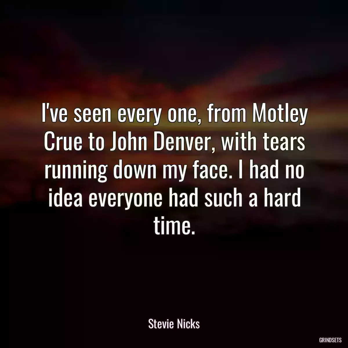 I\'ve seen every one, from Motley Crue to John Denver, with tears running down my face. I had no idea everyone had such a hard time.