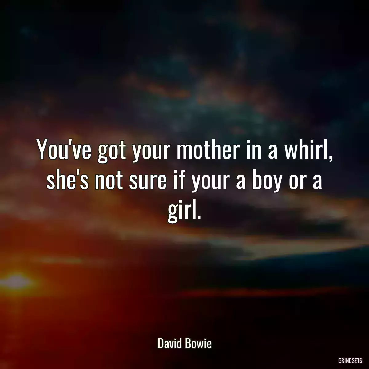 You\'ve got your mother in a whirl, she\'s not sure if your a boy or a girl.