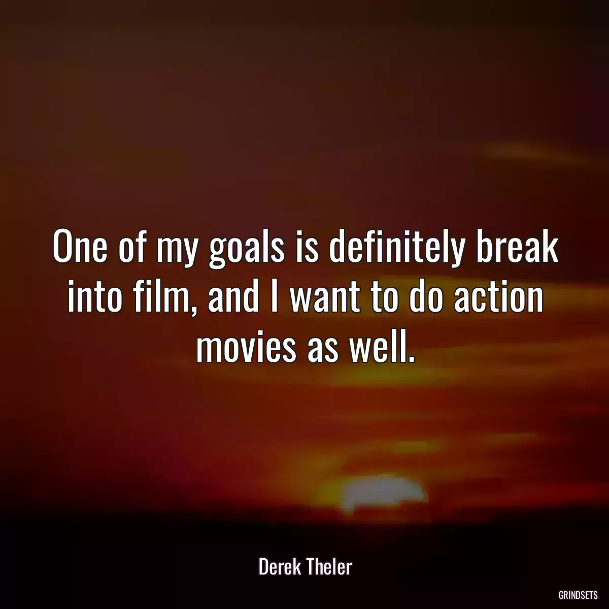 One of my goals is definitely break into film, and I want to do action movies as well.