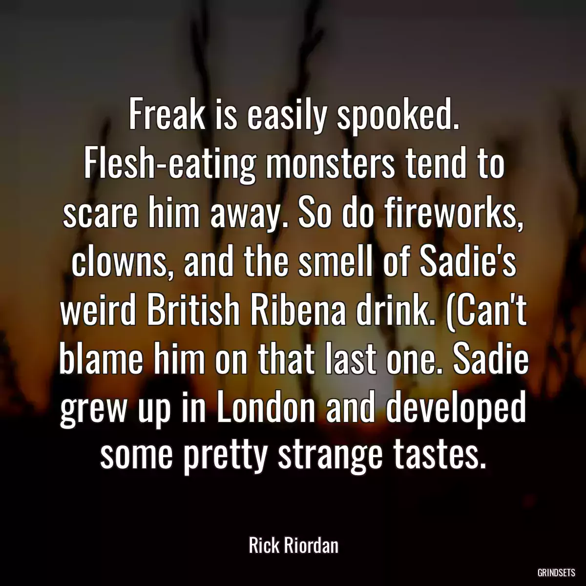 Freak is easily spooked. Flesh-eating monsters tend to scare him away. So do fireworks, clowns, and the smell of Sadie\'s weird British Ribena drink. (Can\'t blame him on that last one. Sadie grew up in London and developed some pretty strange tastes.