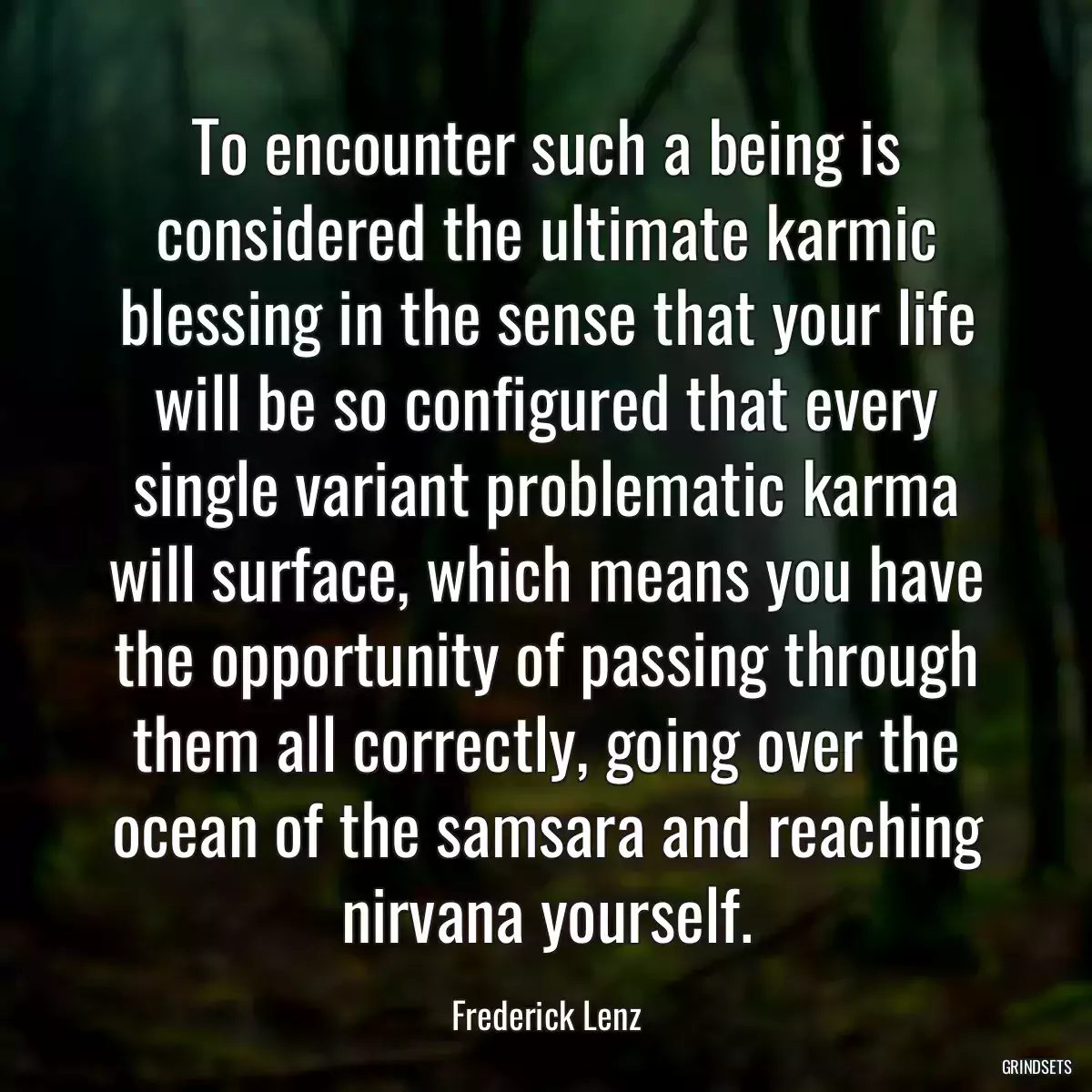 To encounter such a being is considered the ultimate karmic blessing in the sense that your life will be so configured that every single variant problematic karma will surface, which means you have the opportunity of passing through them all correctly, going over the ocean of the samsara and reaching nirvana yourself.