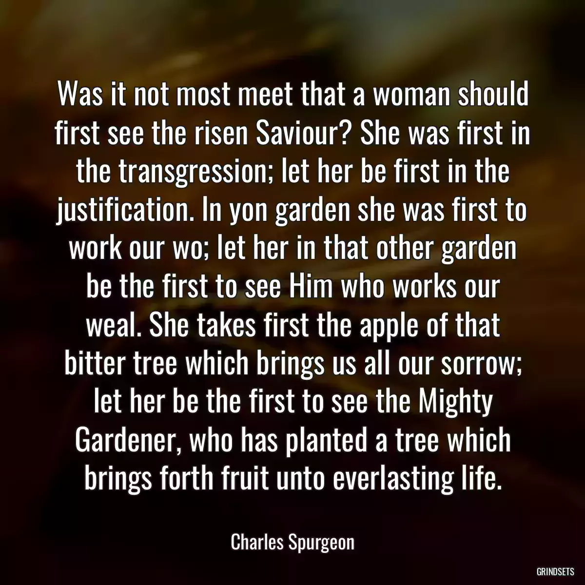 Was it not most meet that a woman should first see the risen Saviour? She was first in the transgression; let her be first in the justification. In yon garden she was first to work our wo; let her in that other garden be the first to see Him who works our weal. She takes first the apple of that bitter tree which brings us all our sorrow; let her be the first to see the Mighty Gardener, who has planted a tree which brings forth fruit unto everlasting life.