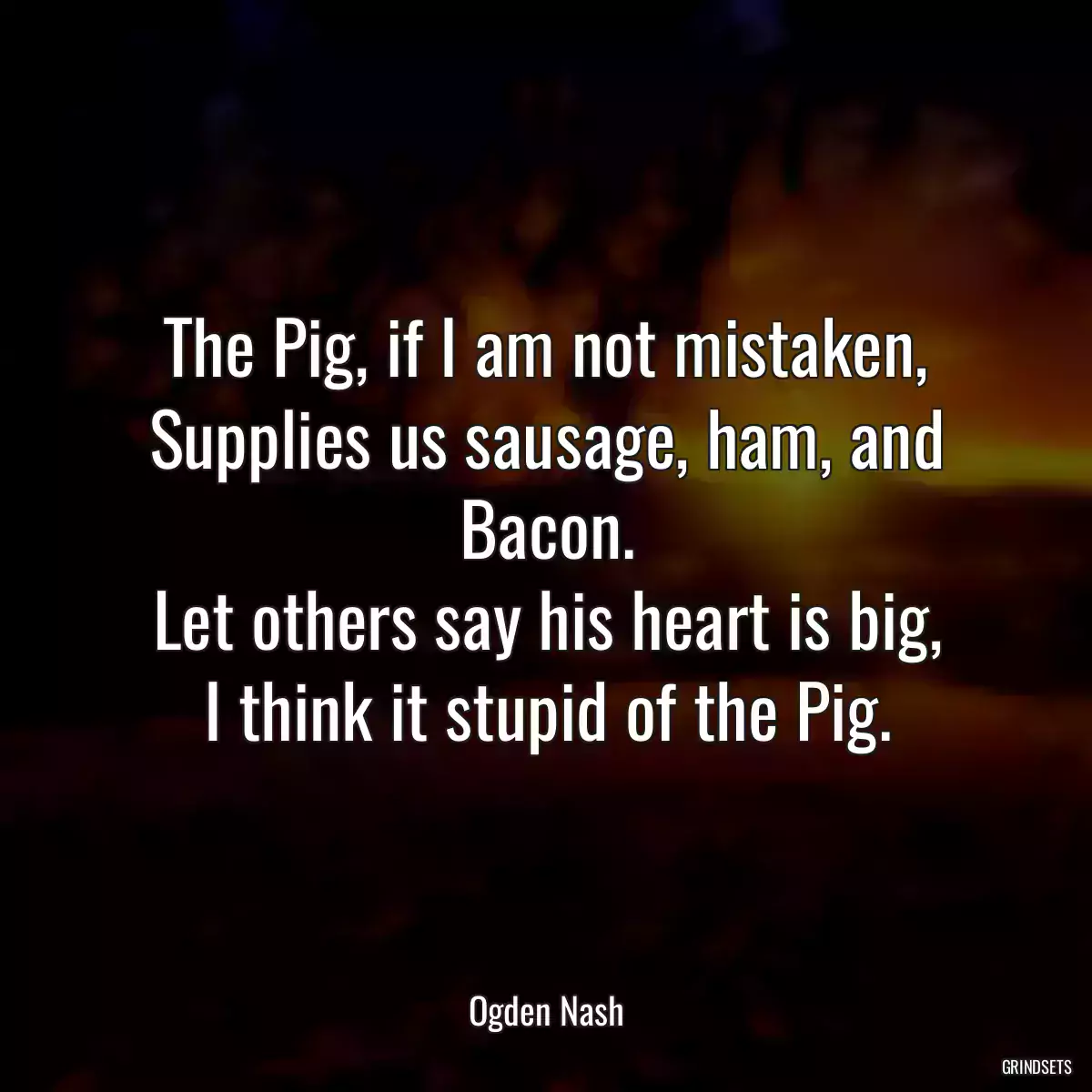 The Pig, if I am not mistaken,
Supplies us sausage, ham, and Bacon.
Let others say his heart is big,
I think it stupid of the Pig.