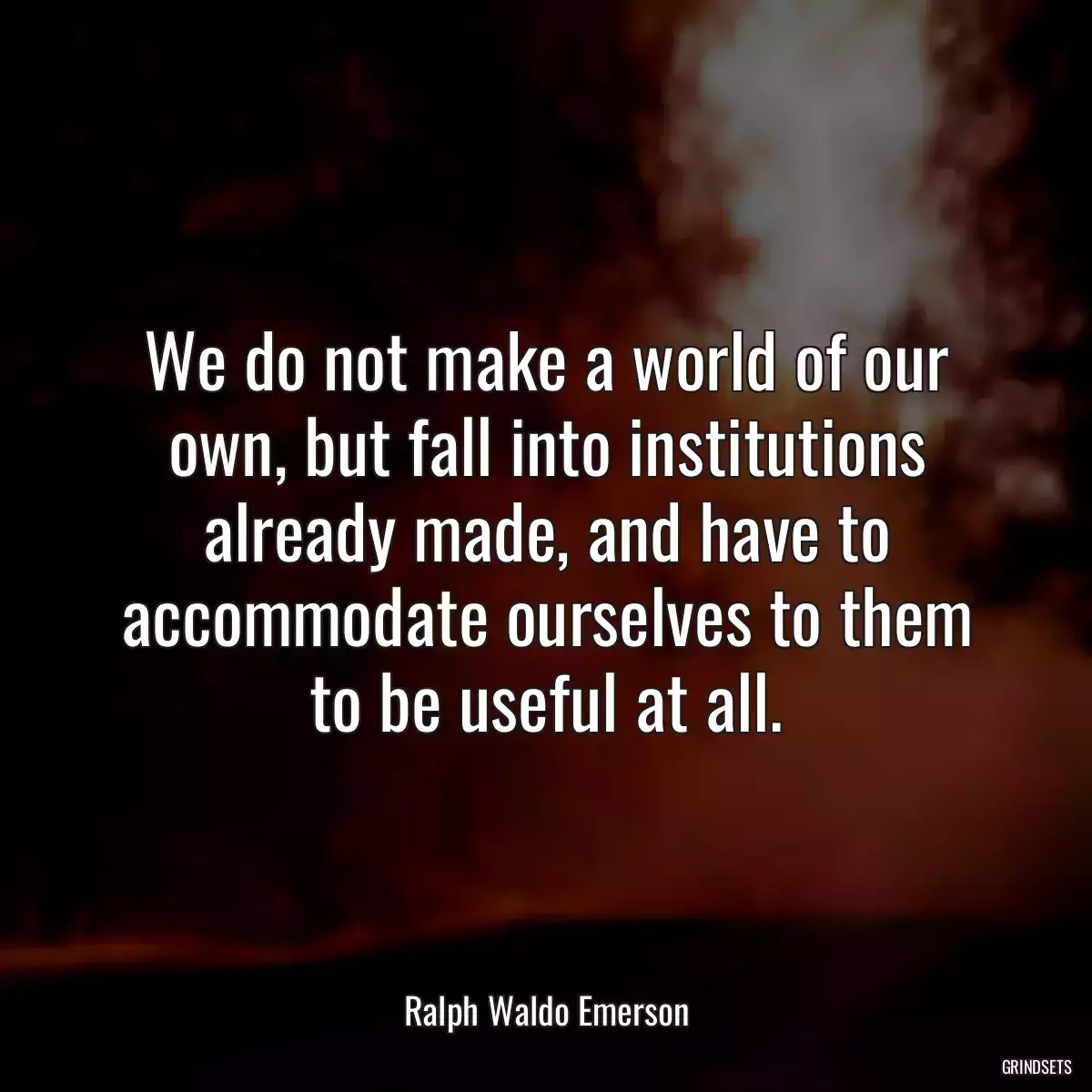 We do not make a world of our own, but fall into institutions already made, and have to accommodate ourselves to them to be useful at all.