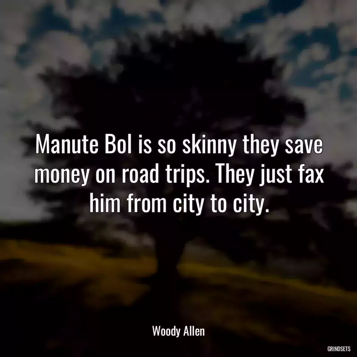 Manute Bol is so skinny they save money on road trips. They just fax him from city to city.