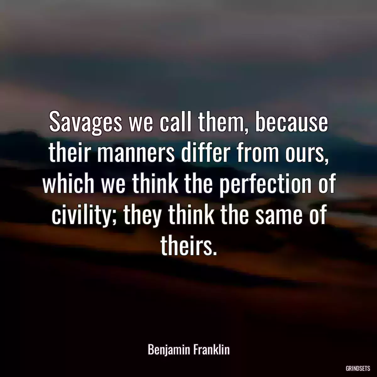 Savages we call them, because their manners differ from ours, which we think the perfection of civility; they think the same of theirs.