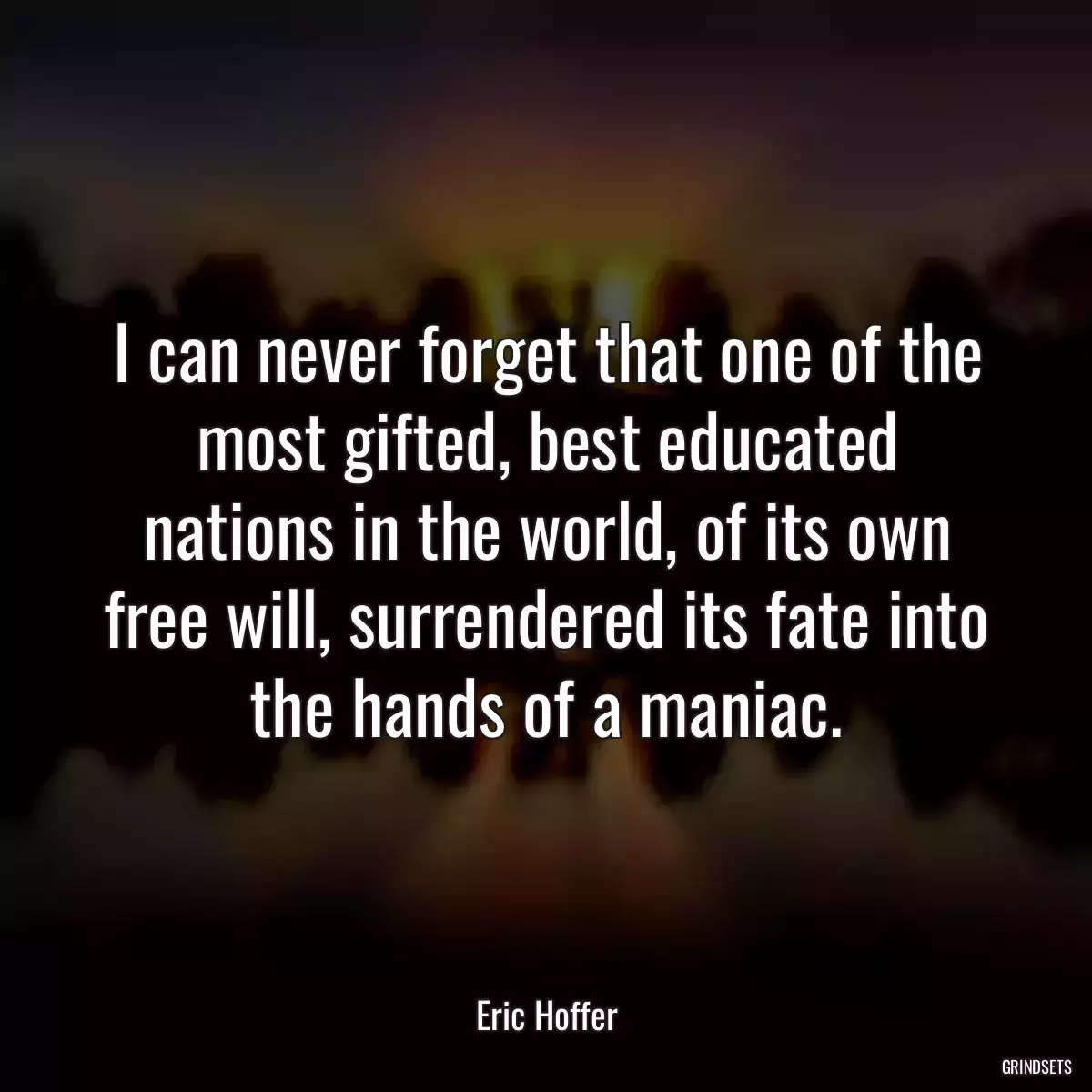 I can never forget that one of the most gifted, best educated nations in the world, of its own free will, surrendered its fate into the hands of a maniac.