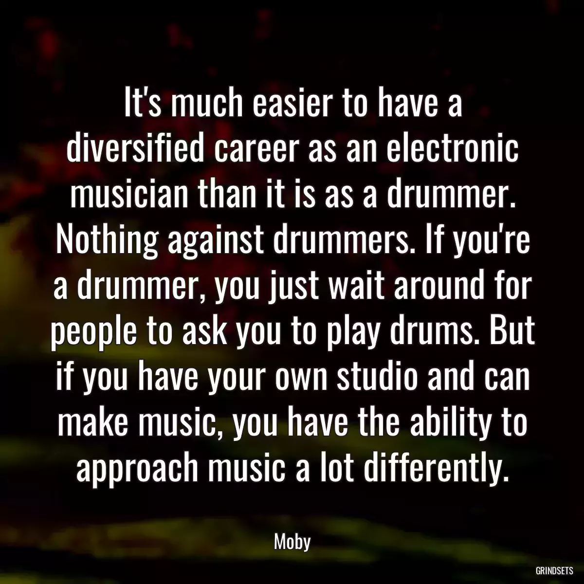 It\'s much easier to have a diversified career as an electronic musician than it is as a drummer. Nothing against drummers. If you\'re a drummer, you just wait around for people to ask you to play drums. But if you have your own studio and can make music, you have the ability to approach music a lot differently.