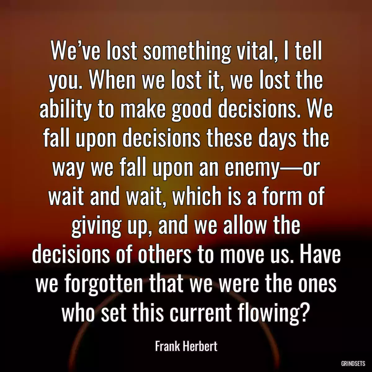 We’ve lost something vital, I tell you. When we lost it, we lost the ability to make good decisions. We fall upon decisions these days the way we fall upon an enemy—or wait and wait, which is a form of giving up, and we allow the decisions of others to move us. Have we forgotten that we were the ones who set this current flowing?