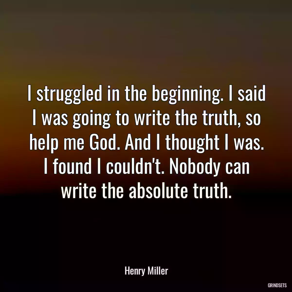 I struggled in the beginning. I said I was going to write the truth, so help me God. And I thought I was. I found I couldn\'t. Nobody can write the absolute truth.