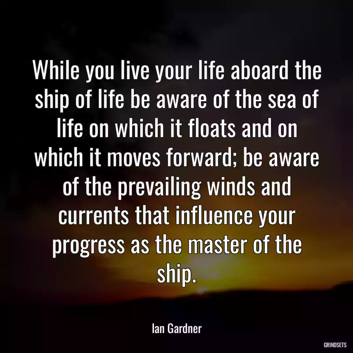 While you live your life aboard the ship of life be aware of the sea of life on which it floats and on which it moves forward; be aware of the prevailing winds and currents that influence your progress as the master of the ship.