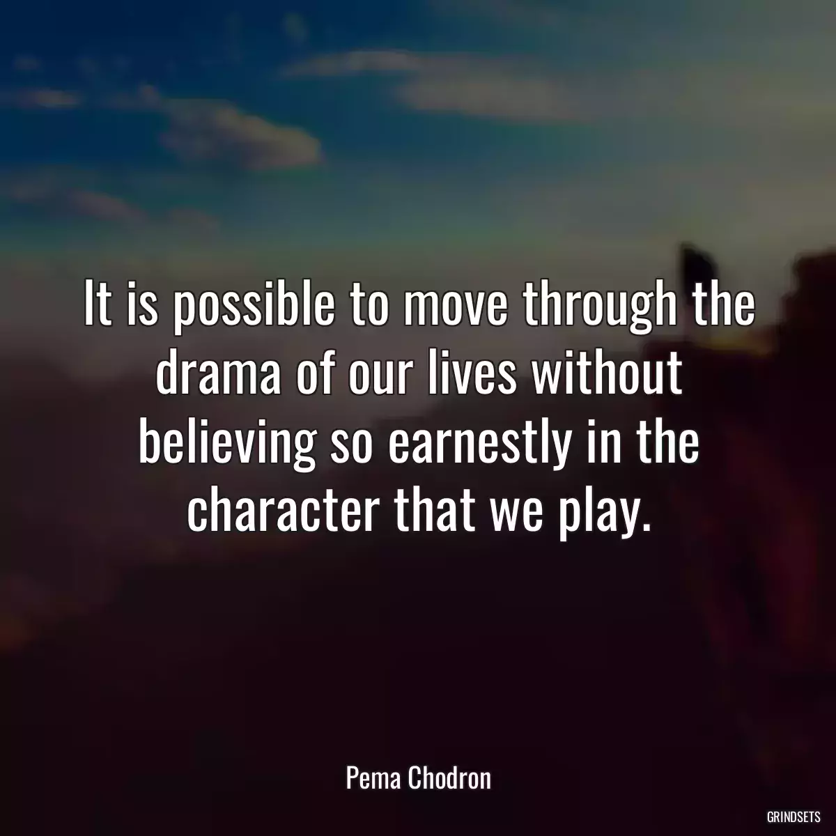 It is possible to move through the drama of our lives without believing so earnestly in the character that we play.