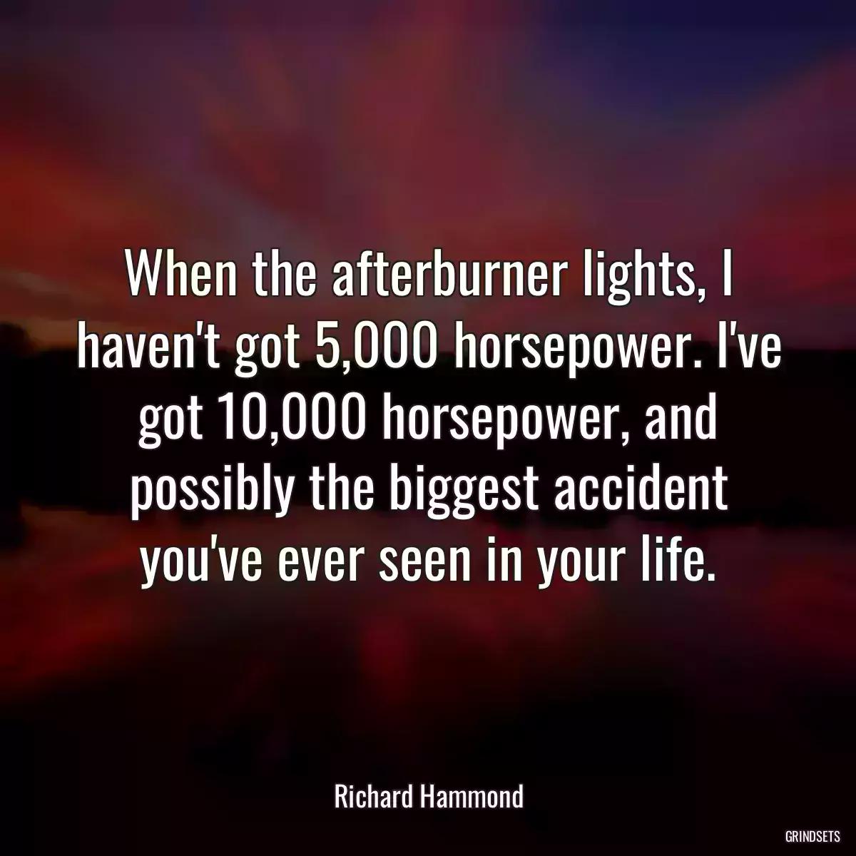 When the afterburner lights, I haven\'t got 5,000 horsepower. I\'ve got 10,000 horsepower, and possibly the biggest accident you\'ve ever seen in your life.