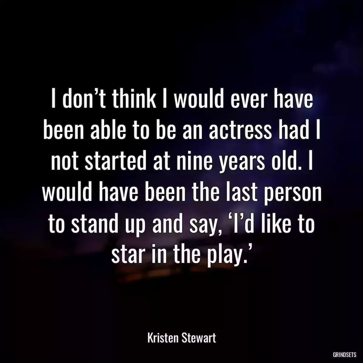 I don’t think I would ever have been able to be an actress had I not started at nine years old. I would have been the last person to stand up and say, ‘I’d like to star in the play.’