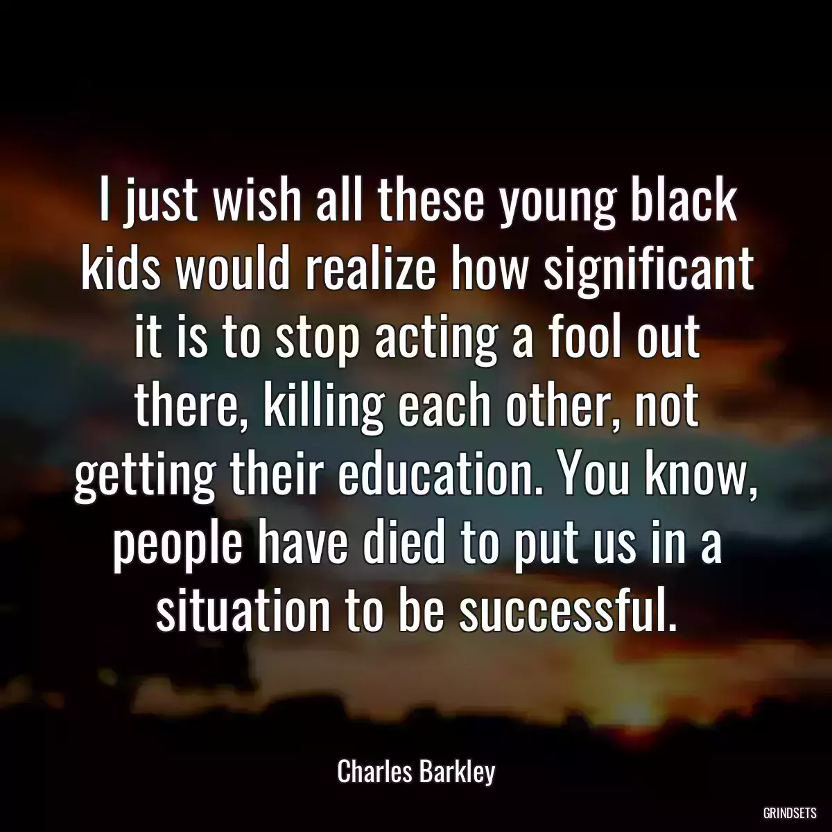 I just wish all these young black kids would realize how significant it is to stop acting a fool out there, killing each other, not getting their education. You know, people have died to put us in a situation to be successful.