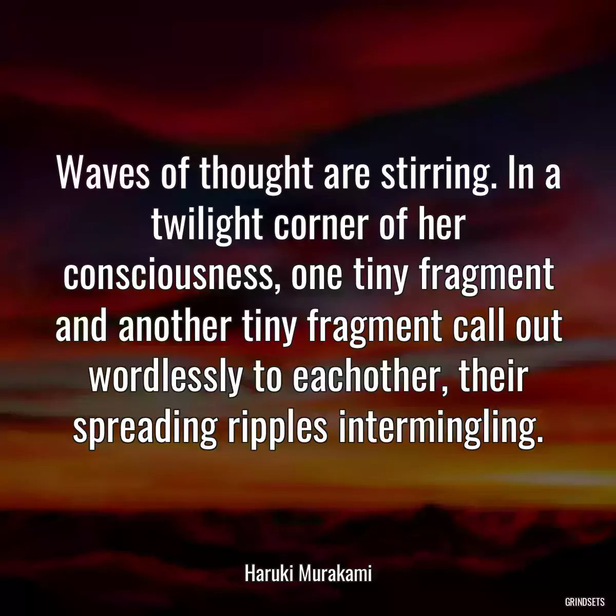 Waves of thought are stirring. In a twilight corner of her consciousness, one tiny fragment and another tiny fragment call out wordlessly to eachother, their spreading ripples intermingling.