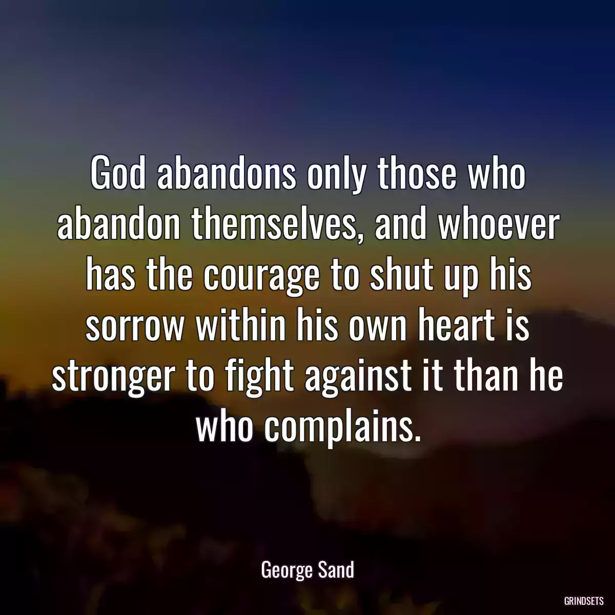 God abandons only those who abandon themselves, and whoever has the courage to shut up his sorrow within his own heart is stronger to fight against it than he who complains.