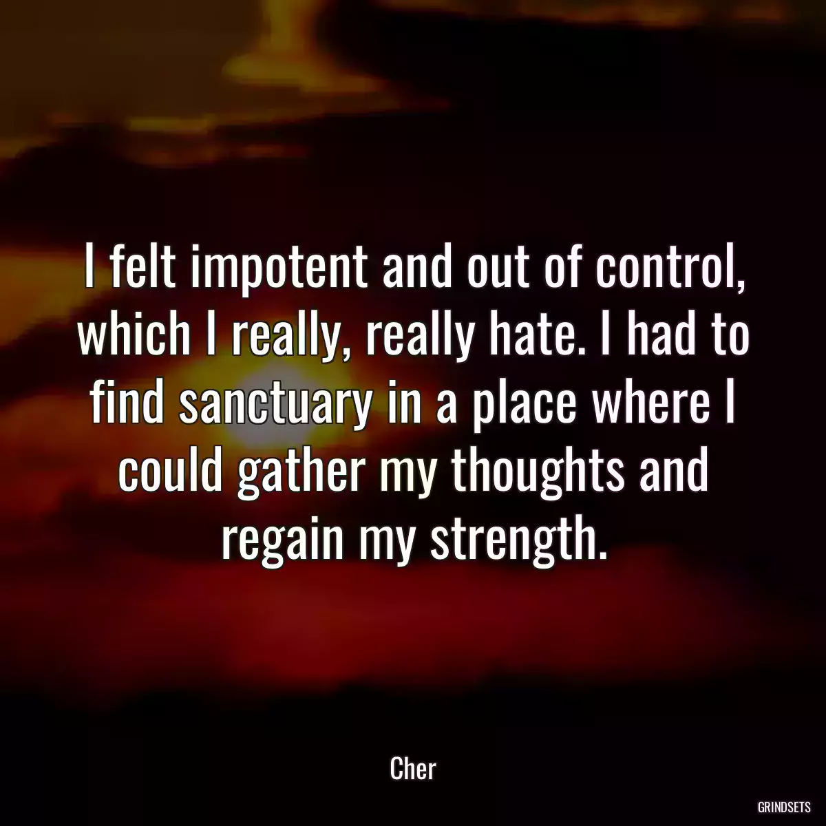 I felt impotent and out of control, which I really, really hate. I had to find sanctuary in a place where I could gather my thoughts and regain my strength.