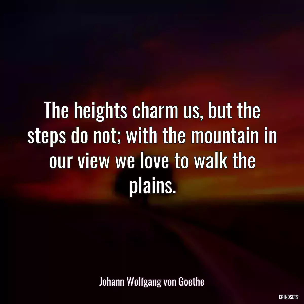 The heights charm us, but the steps do not; with the mountain in our view we love to walk the plains.