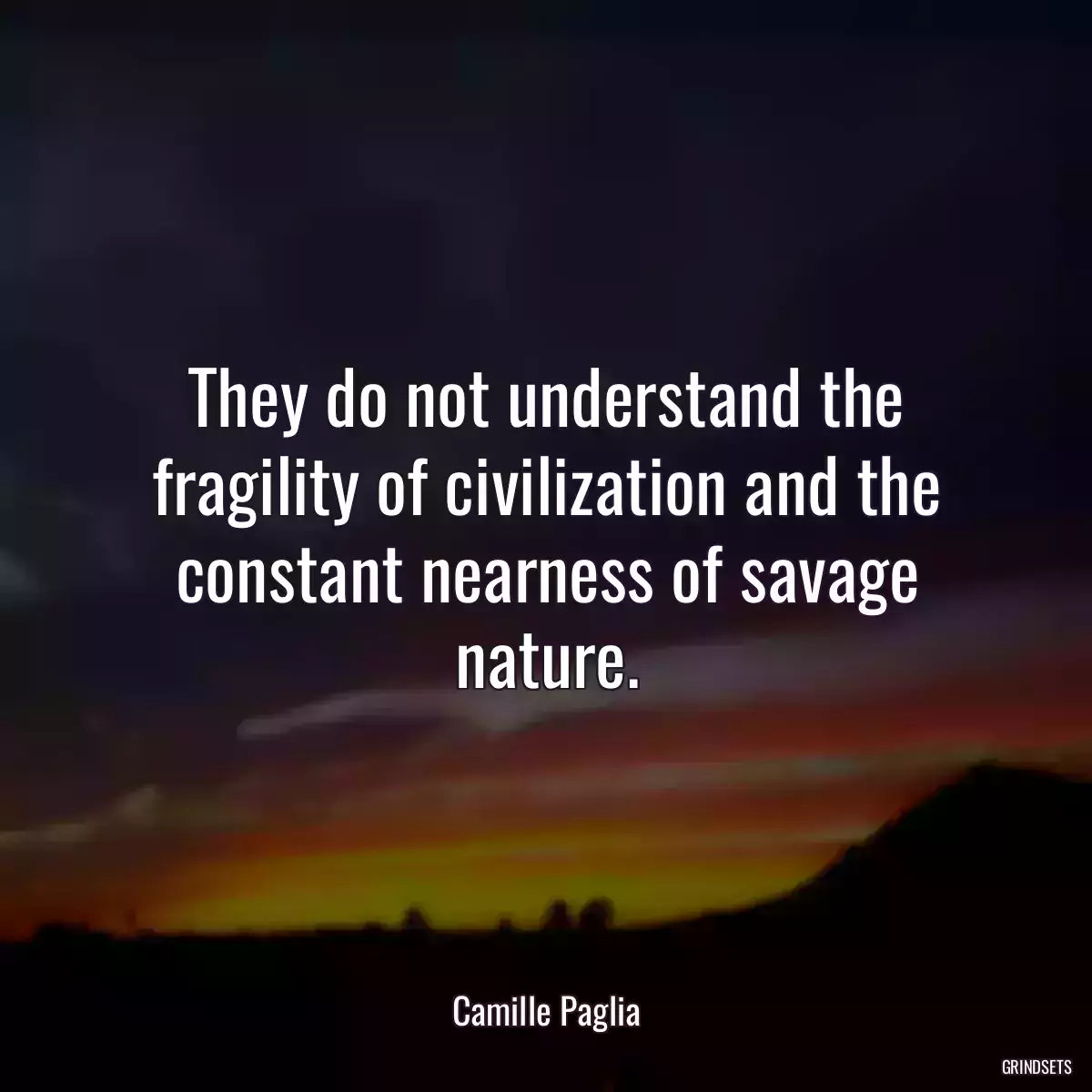 They do not understand the fragility of civilization and the constant nearness of savage nature.