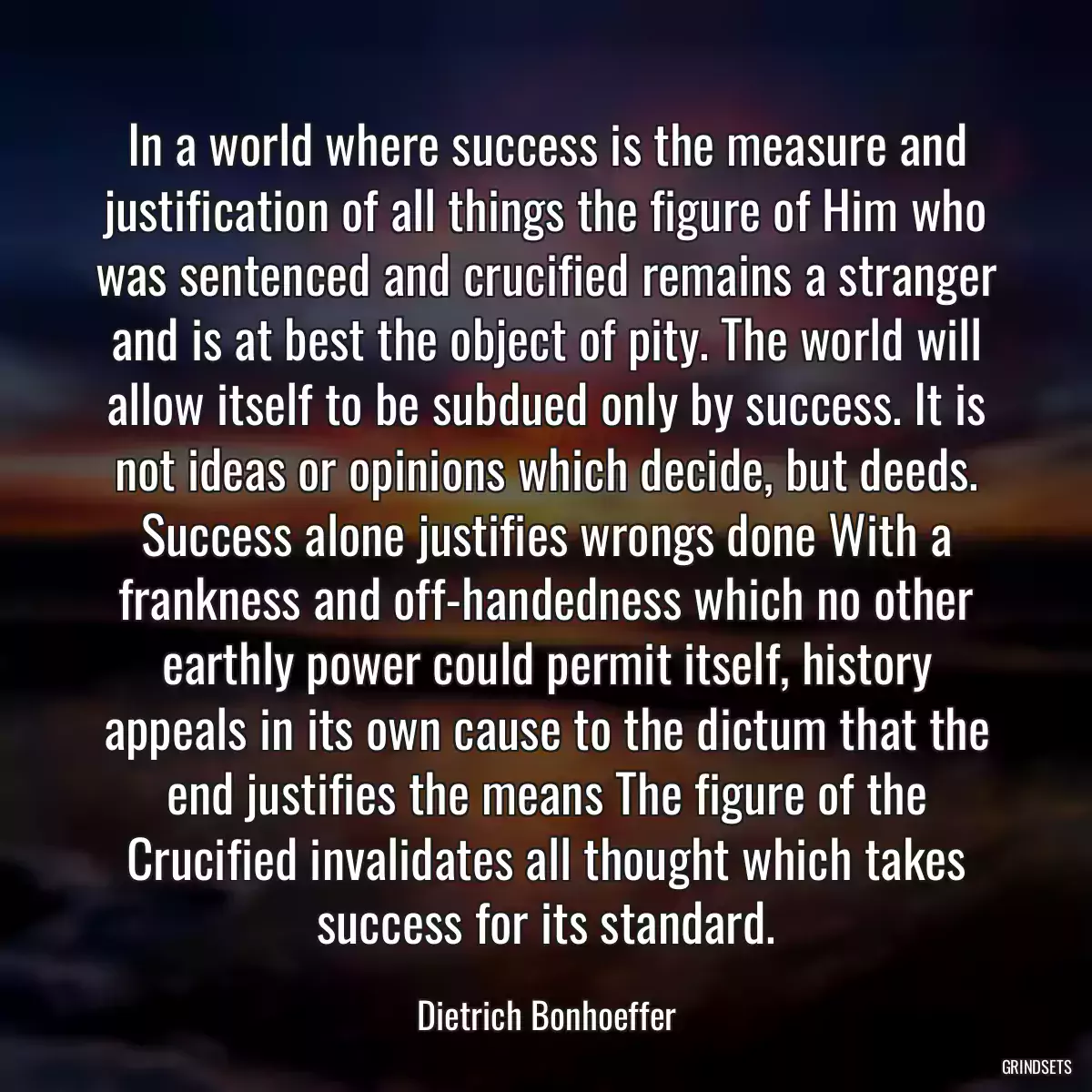 In a world where success is the measure and justification of all things the figure of Him who was sentenced and crucified remains a stranger and is at best the object of pity. The world will allow itself to be subdued only by success. It is not ideas or opinions which decide, but deeds. Success alone justifies wrongs done With a frankness and off-handedness which no other earthly power could permit itself, history appeals in its own cause to the dictum that the end justifies the means The figure of the Crucified invalidates all thought which takes success for its standard.