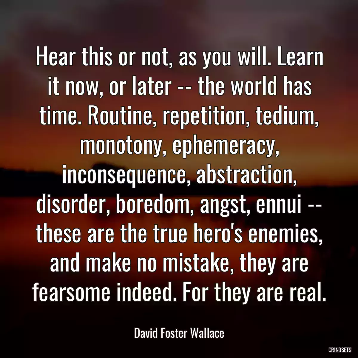 Hear this or not, as you will. Learn it now, or later -- the world has time. Routine, repetition, tedium, monotony, ephemeracy, inconsequence, abstraction, disorder, boredom, angst, ennui -- these are the true hero\'s enemies, and make no mistake, they are fearsome indeed. For they are real.