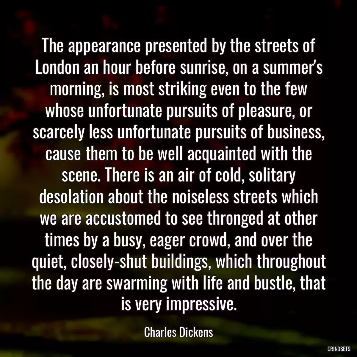 The appearance presented by the streets of London an hour before sunrise, on a summer\'s morning, is most striking even to the few whose unfortunate pursuits of pleasure, or scarcely less unfortunate pursuits of business, cause them to be well acquainted with the scene. There is an air of cold, solitary desolation about the noiseless streets which we are accustomed to see thronged at other times by a busy, eager crowd, and over the quiet, closely-shut buildings, which throughout the day are swarming with life and bustle, that is very impressive.