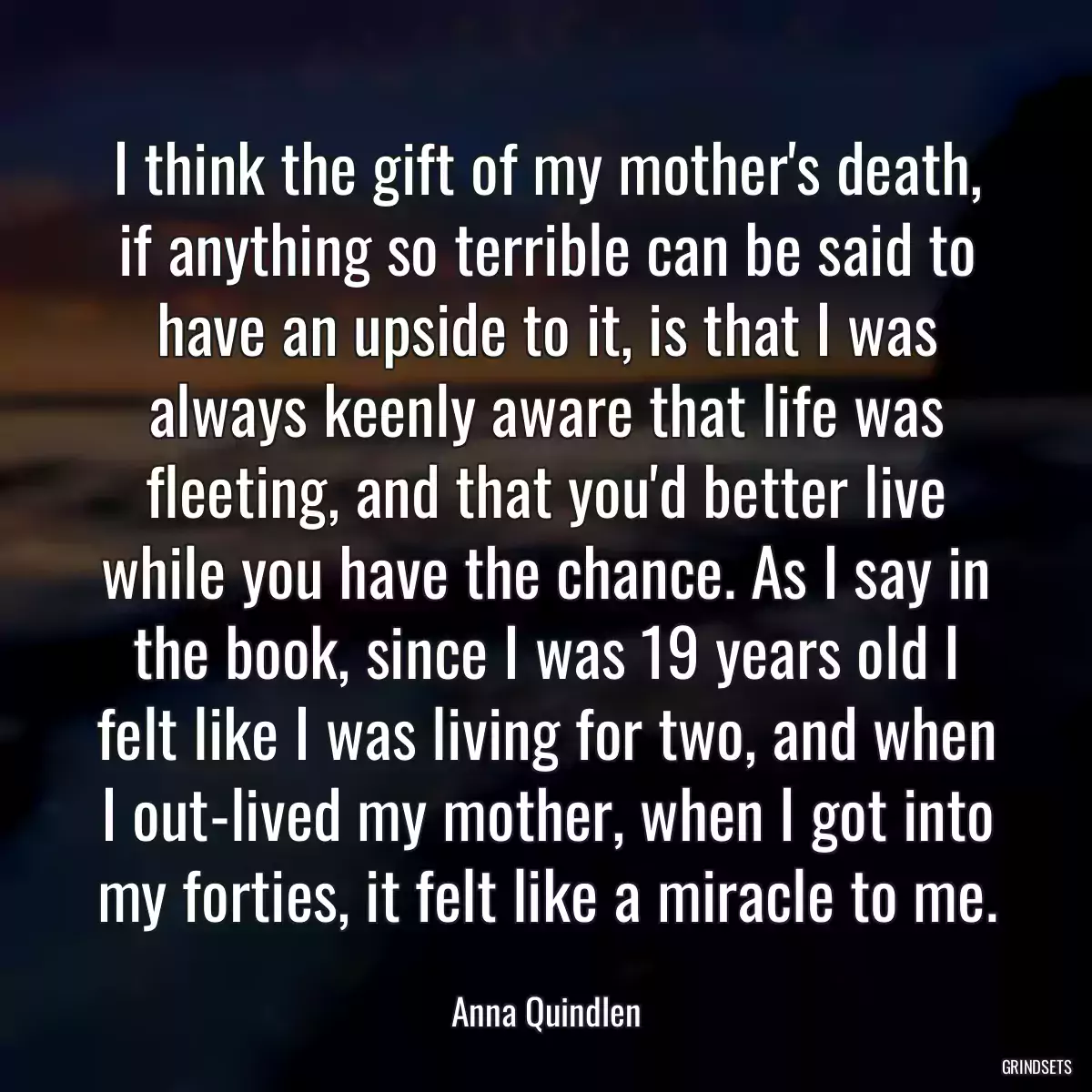 I think the gift of my mother\'s death, if anything so terrible can be said to have an upside to it, is that I was always keenly aware that life was fleeting, and that you\'d better live while you have the chance. As I say in the book, since I was 19 years old I felt like I was living for two, and when I out-lived my mother, when I got into my forties, it felt like a miracle to me.