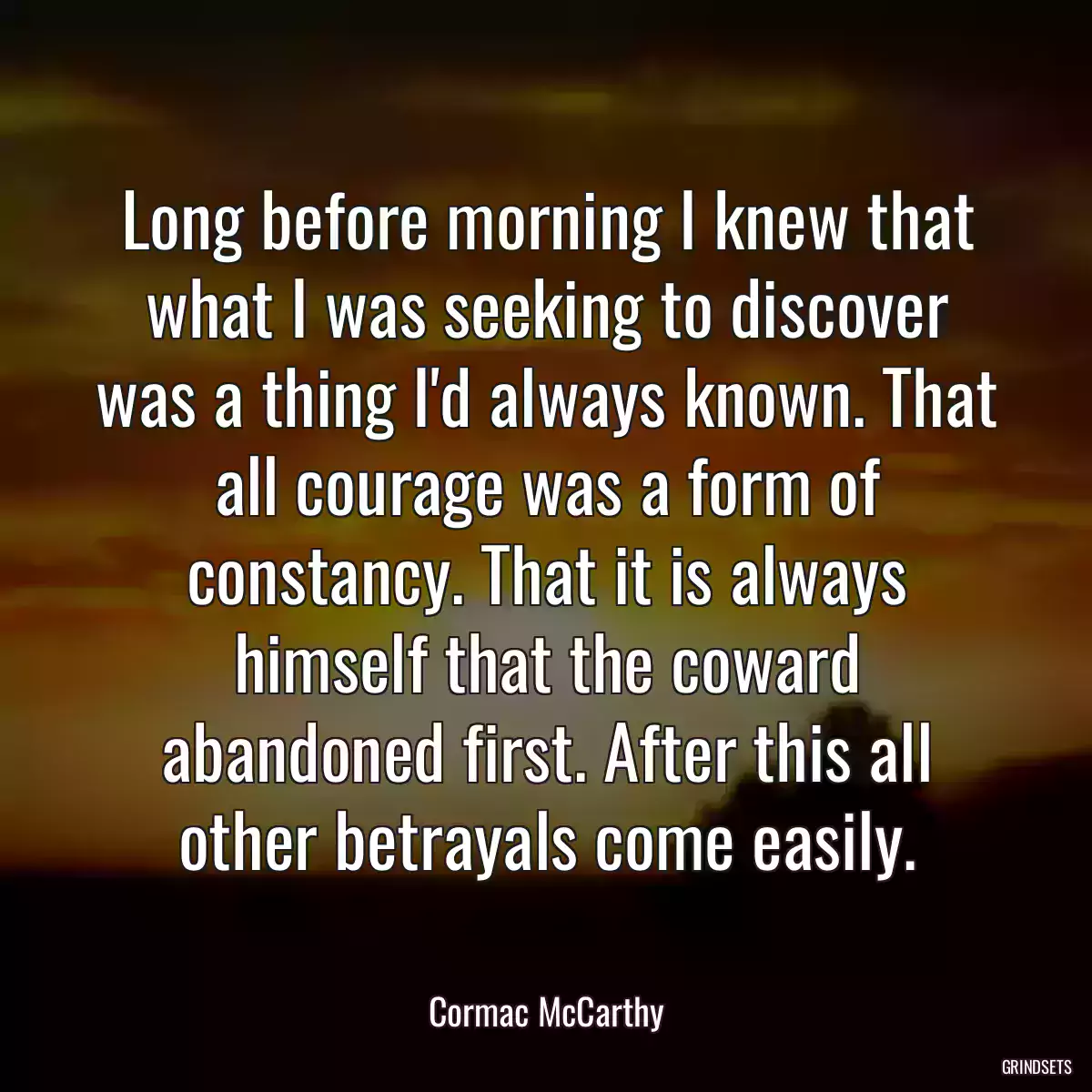 Long before morning I knew that what I was seeking to discover was a thing I\'d always known. That all courage was a form of constancy. That it is always himself that the coward abandoned first. After this all other betrayals come easily.