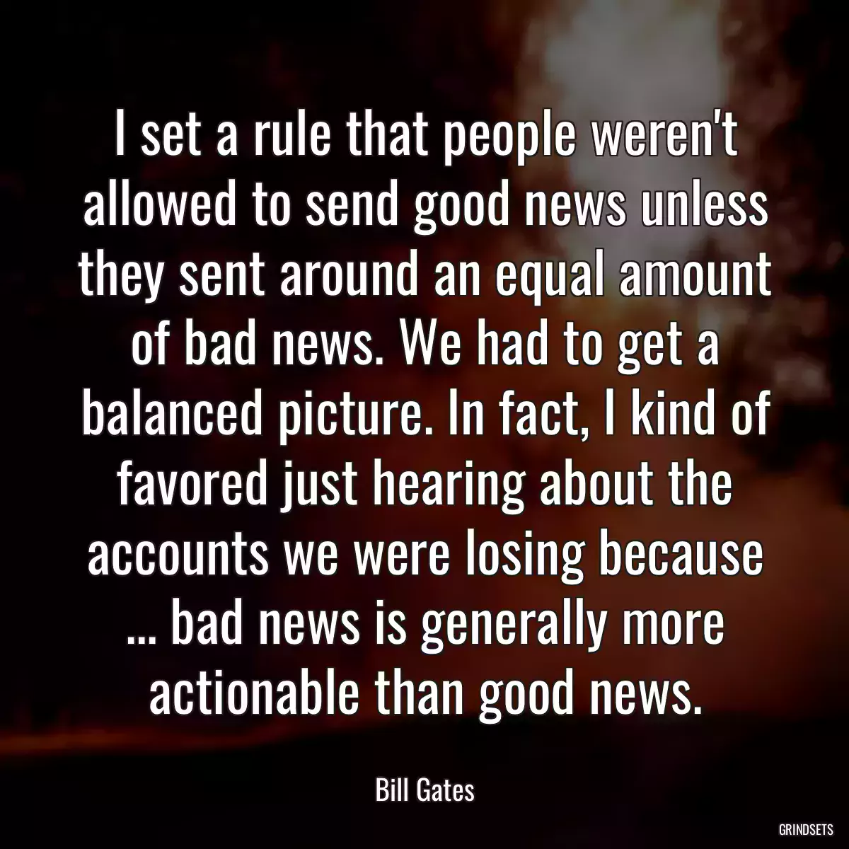 I set a rule that people weren\'t allowed to send good news unless they sent around an equal amount of bad news. We had to get a balanced picture. In fact, I kind of favored just hearing about the accounts we were losing because ... bad news is generally more actionable than good news.