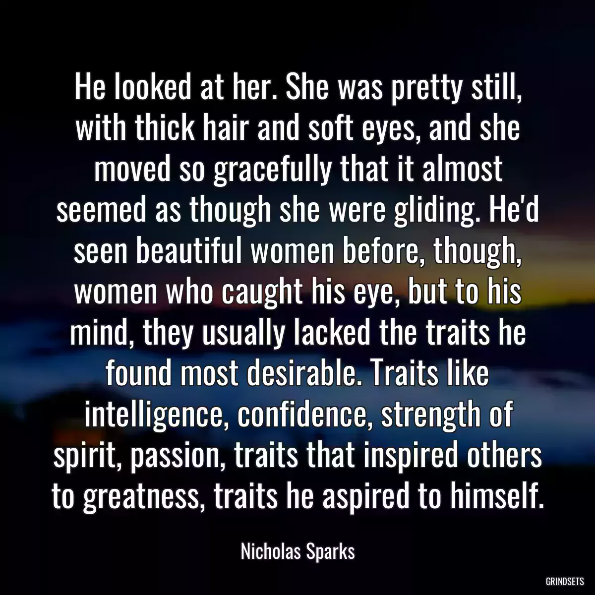 He looked at her. She was pretty still, with thick hair and soft eyes, and she moved so gracefully that it almost seemed as though she were gliding. He\'d seen beautiful women before, though, women who caught his eye, but to his mind, they usually lacked the traits he found most desirable. Traits like intelligence, confidence, strength of spirit, passion, traits that inspired others to greatness, traits he aspired to himself.